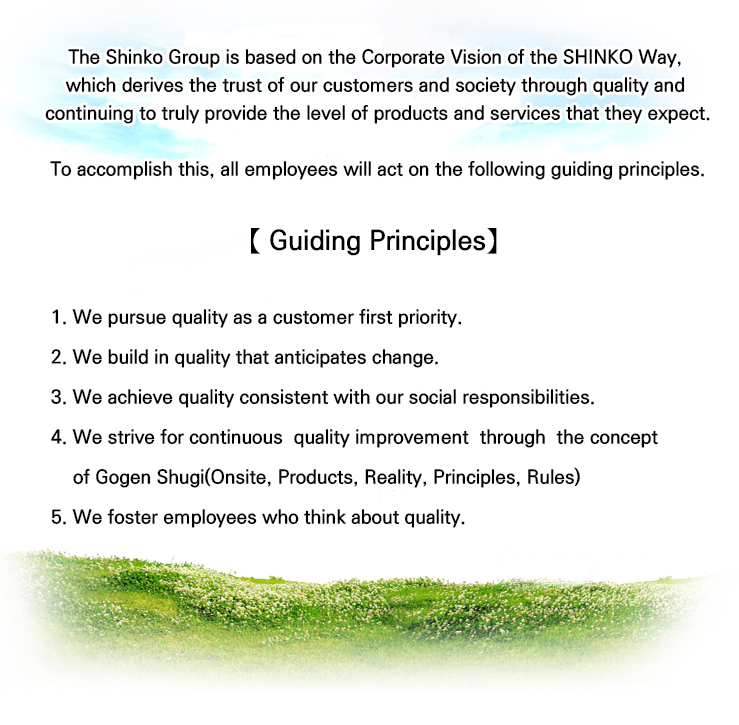 「Quality is a fundamental element of our business.」

Our company provides products and service of high quality economically
within the delivery schedule that complying with the requirements of the customers
and relevant laws and regulations.

Our company observes following code of conduct in order to achieve quality policy.


【Code of conduct】

一 We reflect quality policy on process for all the stages by giving top
    priority on quality. 

一 Our final goal is to ensure zero defect through sustained quality
    improvement activity without overconfidence by establishing quality goal.

一 We meet the customer’s expectations with the best quality level in the industry
by unifying the whole employees skill and technique.

July 15, 2010
Representative Director and President
Korea Shinko Electric Industries Co., Ltd.