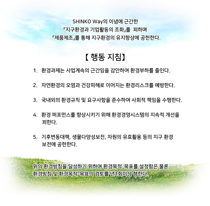 【 기본 이념】

 당사는 환경보전에의 대응이 중요한 경영과제임을 인식하여
하나뿐인 지구가 건전한 환경상태로 차세대에 이어지도록
『지구환경과 기업활동의 조화』를 꾀하며 총력으로 지구환경의
유지향상에 노력한다.


【 행동 지침】

 1. 제품의 라이프싸이클에 따른 자원 및 에너지의 절약, CO2배출삭감 및 자원순환 등을 감안하여 모든 사업활동에 있어 환경부하를 줄인다.
2. 유해한 화학물질이나 폐기물 등에 의한 자연환경의 오염과
건강피해로 이어지는 환경리스크를 예방한다.
3. 국내외의 환경규제 및 당사가 동의한 그 밖의 요구사항을 준수함은
물론, 필요에 따라 자주기준을 제정하여 환경보전에 적극 노력한다.
4. 당사의 사업활동, 제품 및 서비스에 의한 환경영향을 인식하고 정보공개
와 피드백을 행함은 물론, 환경경영시스템의 지속적 개선을 꾀한다.
5. 모든 종업원은 각자의 직무와 국민으로써 환경개선에 노력한다.
6. 환경목표를 설정하고 주기적으로 이행상태에 대한 환경경영검토를 실시하여 환경방침을 달성한다.
7. 환경방침을 이해관계자에게 주지함은 물론, 공개하여 환경경영활동에 대한 투명성을 확보한다.
