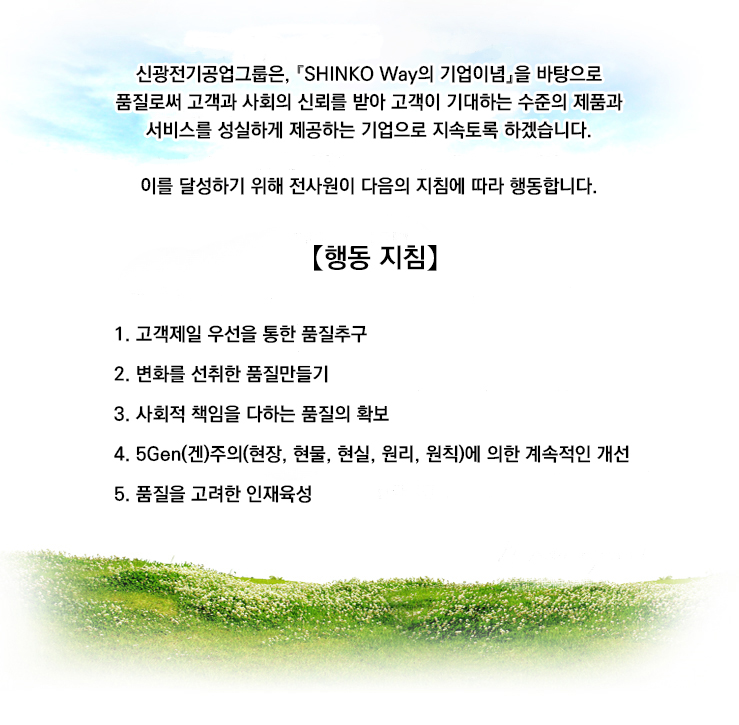 「품질은 사업의 기본이다」

당사는 고객의 요구사항과 법령 및 규제의 요구사항에 합치한
고품질의 제품 및 서비스를 기한내에 경제적으로 제공한다.

당사는 품질방침을 달성하기 위해서 다음의 행동지침에 따라
행동한다.



【행동 지침】

一. 품질을 최우선으로 하여 이를 모든단계의 프로세스에 반영한다. 
一. 품질목표를 정하여 방심하지 않고 지속적으로 품질개선을
행하여 불량ZERO를 최종목표로 한다.
一. 전종업원의 기술과 기능을 결집하여 업계최고의 품질수준으로
고객의 신뢰에 부응한다.

2010년 7월 15일
한국신광마이크로애렉트로닉스 주식회사
대표이사 사장 望月 正登