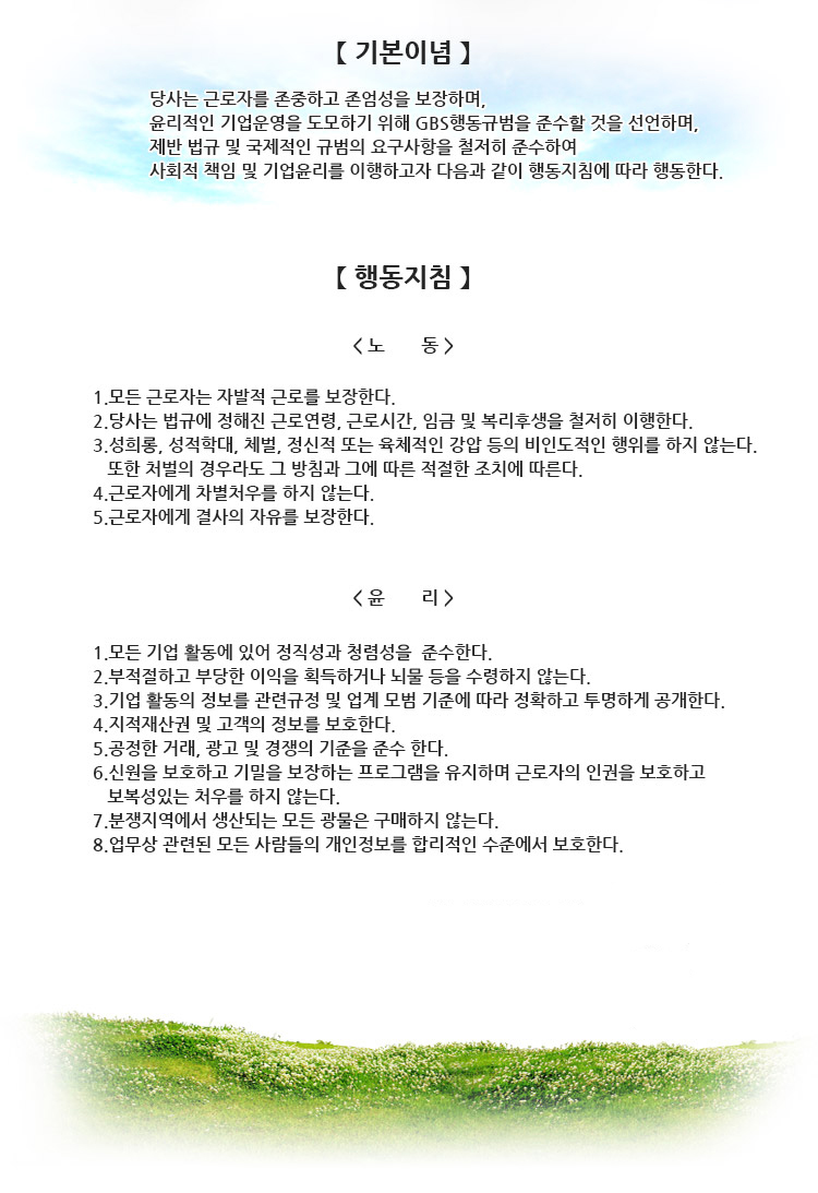「기 본 이 념」

 회사는 안전한 작업 환경을 구축하고 근로자가 존중 받으며,
환경 친화적이고 윤리적인 기업 운영을 도모하기 위해 
GCP 행동 규범을 준수할 것을 선언하고 
법률을 철저히 준수하며 사회적, 환경적 책임 및 기업 윤리를 이행하고
국제적으로 인정되는 표준에 따른다.
【행 동 지 침】

< 노        동 >

 1. 모든 근로자는 자유 선택 고용을 보장한다
2. 회사는 만 18세 이하 미성년자 고용 금지 및 아동에 대한 노동착취를 하지 않는다.
3. 법률에서 요구하는 근로시간을 준수한다.
4. 근로자의 임금지급 및 복리후생등을 포함하여모든 법률을 준수하고 이행한다.
5. 성희롱, 성적 학대, 체벌, 정신적 또는 육체적인 강압등의 비인도적인 행위를 하지 않는다.
6. 회사는 모든 근로자에게 합리적인 이유없이 차별적인 처우를 하지 않는다
7. 근로자에게 결사의 자유를 보장하고 노동조합의 참여 권리를 보장한다.

< 윤      리 >

1. 회사는 정직성과 청렴성을 준수한다.
2. 회사는 부적절하고 부당한 이익을 획득하거나 뇌물등을 수령해서는 안된다.
3. 회사는 기업 활동의 정보를 공개한다.
4. 회사는 지적 재산권을 보호한다.
5. 공정한 거래, 광고 및 경쟁의 기준을 준수한다.
6. 신원을 보호하고 기밀을 보장하는 프로그램을 유지한다.
7. 분쟁지역에서 생산되는 모든 광물은 구매하지 않는다.
8. 기업경영과 모든 근로자의 개인정보를 합리적인 수준에서 보호한다.
9.	근로자의 인권을 보호하고 보복성 있는 처우를 하지 않는다.


2014년 2월 12일
한국신광마이크로애랙트로닉스㈜
대표이사 사장 望月 正登