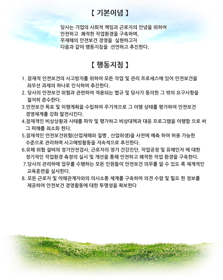 「기 본 이 념」

당사는 기업의 사회적 책임과 근로자의 안녕을 위하여 
안전하고 쾌적한 작업 환경을 구축하며, 
무재해의 안전보건 경영을 실현하고자 
아래와 같이 행동지침을 선언하고 추진한다. 


【행 동 지 침】

 


1. 안전보건 사고 방지를 위하여 모든 작업 및 관리에 있어 안전 보건을 사업의 최우선
       과제의 하나로 인식하여 추진한다.
2. 안전보건 법규 및 규정을 준수하여 회사의 법적 안전성을 확보한다.
3. 사업계획 및 생산 활동에서 발생하는 위험성을 사전에 예측하여 허용 가능한
    수준으로 관리하며 안전 보건에 관련된 사고 예방활동을 지속적으로 추진한다.
4. 안전보건 목표 및 실시계획을 수립하고 주기적으로 이행 상태를 확인하여 안전보건
    경영체계를 강화 발전시킨다.
5. 안전보건 방침 및 목표를 달성하기 위하여 종업원에 대한 체계적인 교육 훈련을
    실시한다. 
6. 유해위험 설비의 정기적인 안전검사, 종업원에 대한 정기적인 건강진단, 작업공정 및
    유해인자에 대한 정기적인 작업환경측정의 실시 및 개선을 통하여 안전하고 쾌적한 
    작업환경을 구축한다.
7. 근로자 및 이해 관계자와의 의사소통 체계를 구축하여 의견 수렴 및 필요한 정보를
    제공함으로서 안전보건 경영활동에 대한 투명성을 확보한다.
 본 안전보건 방침을 유지 이행하기 위하여 모든 임직원들은 상기의 안전보건 방침을 숙지하고, 위험성 저감 기술과 생산 기법을 연구 개발하여 적용함으로서 안전보건 경영활동에 적극적인 참여와 노력을 기울여야 한다.   
    
    
 2014년 2월 26일
한국신광 마이크로애랙트로닉스(주)
대표이사  望月正登   